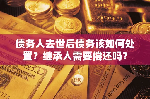 武汉债务人去世后债务该如何处置？继承人需要偿还吗？