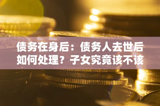 武汉债务在身后：债务人去世后如何处理？子女究竟该不该还钱？