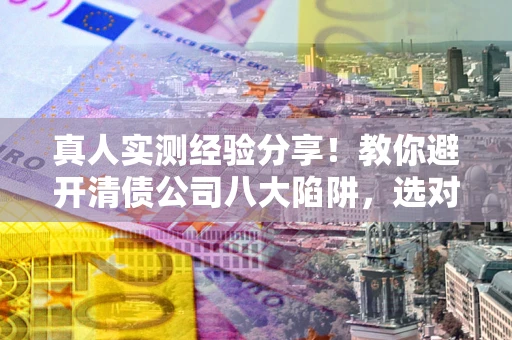 武汉真人实测经验分享！教你避开清债公司八大陷阱，选对机构少走十年弯路