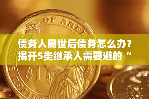 武汉债务人离世后债务怎么办？揭开5类继承人需要避的“坑”
